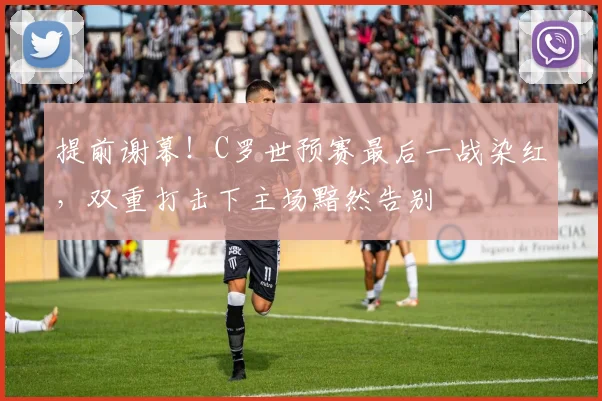 提前谢幕!C罗世预赛最后一战染红,双重打击下主场黯然告别