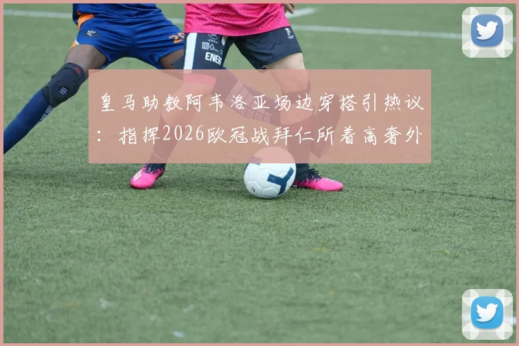 皇马助教阿韦洛亚场边穿搭引热议：指挥2026欧冠战拜仁所着高奢外套价值2200欧元