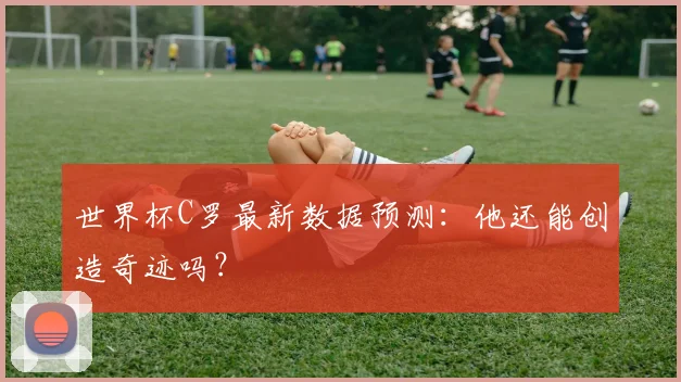 世界杯C罗最新数据预测:他还能创造奇迹吗?