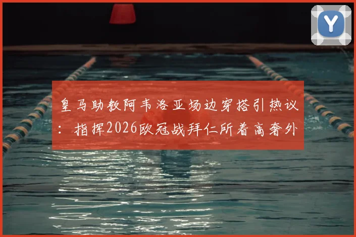 皇马助教阿韦洛亚场边穿搭引热议:指挥2026欧冠战拜仁所着高奢外套价值2200欧元