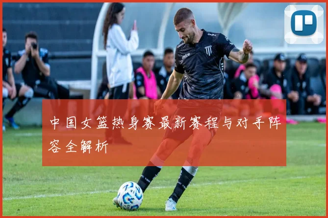 中国女篮热身赛最新赛程与对手阵容全解析