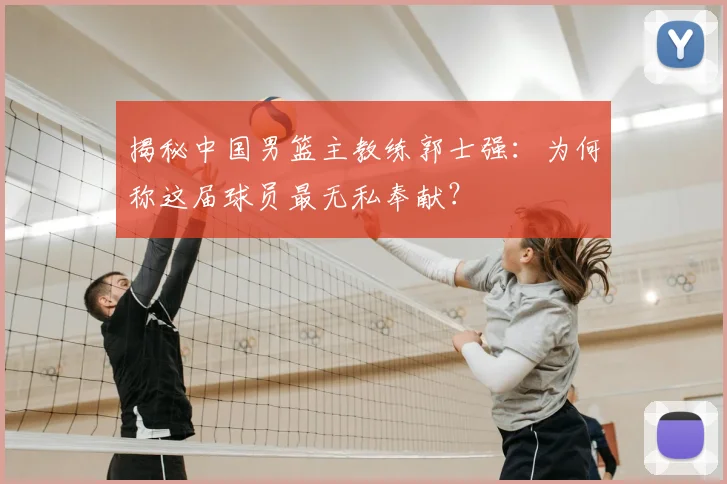 揭秘中国男篮主教练郭士强:为何称这届球员最无私奉献?