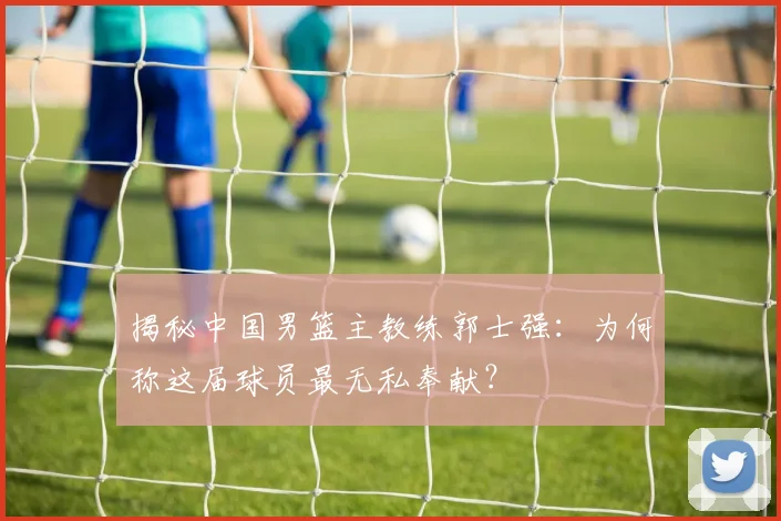 揭秘中国男篮主教练郭士强:为何称这届球员最无私奉献?