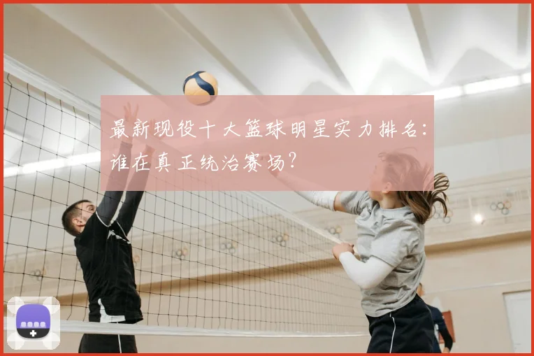 最新现役十大篮球明星实力排名:谁在真正统治赛场?