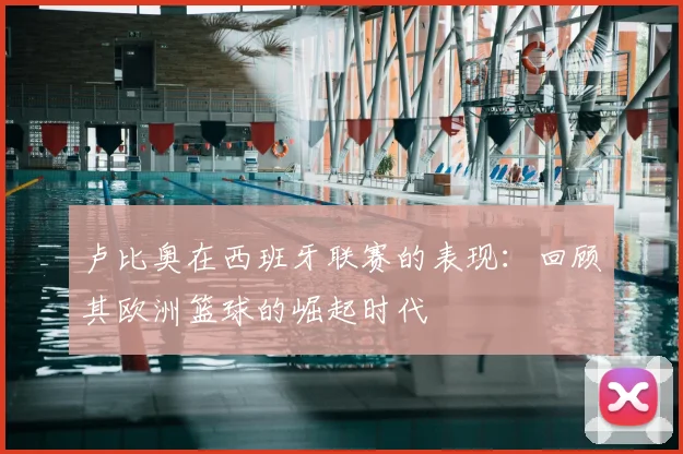 卢比奥在西班牙联赛的表现:回顾其欧洲篮球的崛起时代
