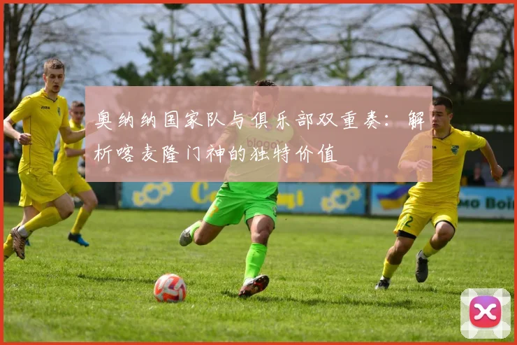 奥纳纳国家队与俱乐部双重奏:解析喀麦隆门神的独特价值