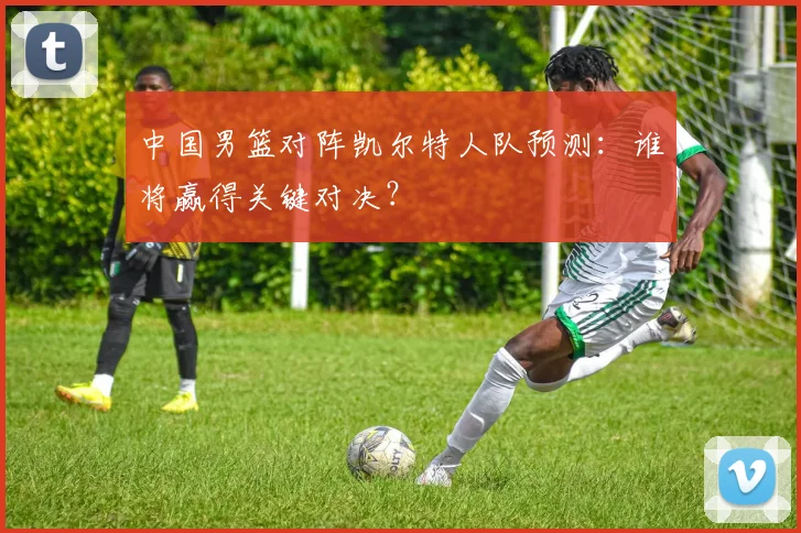 中国男篮对阵凯尔特人队预测：谁将赢得关键对决？