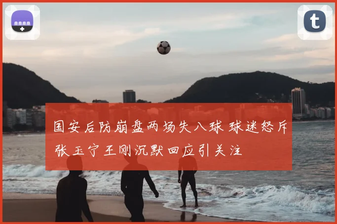 国安后防崩盘两场失八球 球迷怒斥 张玉宁王刚沉默回应引关注