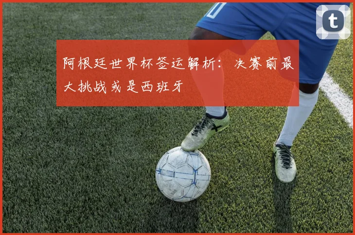 阿根廷世界杯签运解析:决赛前最大挑战或是西班牙