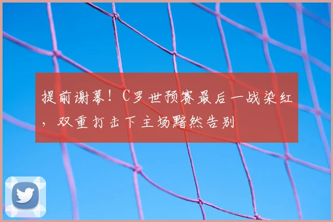 提前谢幕!C罗世预赛最后一战染红,双重打击下主场黯然告别