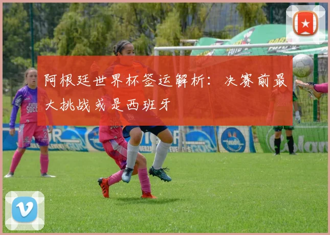 阿根廷世界杯签运解析：决赛前最大挑战或是西班牙