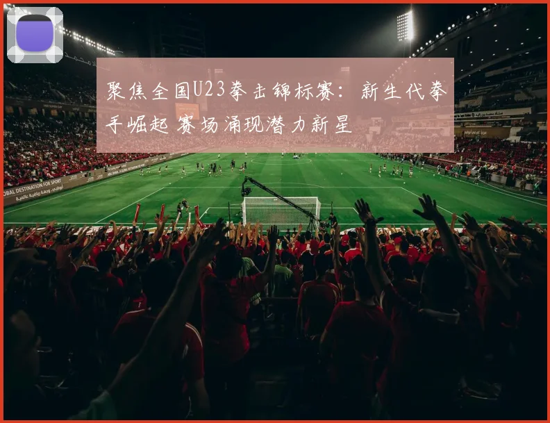 聚焦全国U23拳击锦标赛:新生代拳手崛起 赛场涌现潜力新星