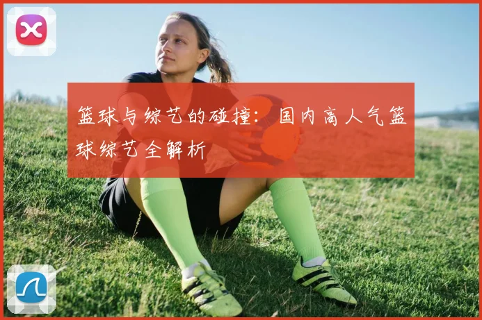 篮球与综艺的碰撞：国内高人气篮球综艺全解析