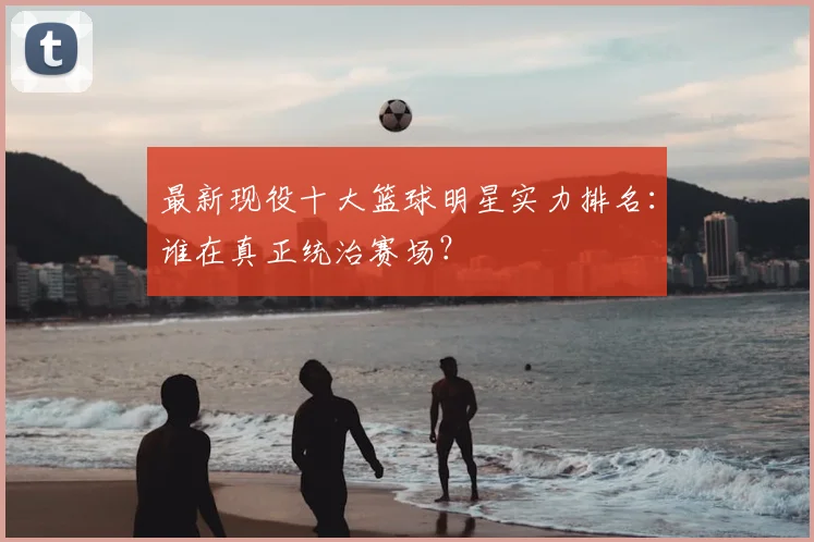 最新现役十大篮球明星实力排名:谁在真正统治赛场?